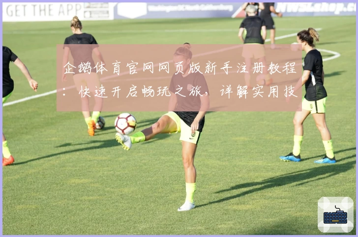 企鹅体育官网网页版新手注册教程:快速开启畅玩之旅,详解实用技巧与功能亮点