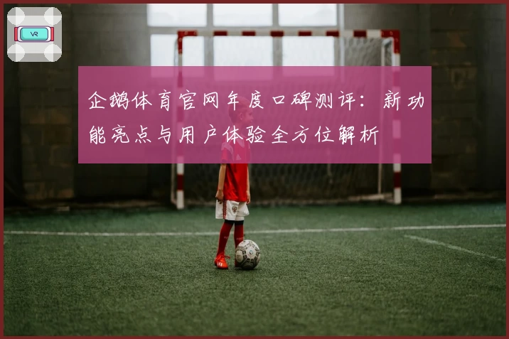 企鹅体育官网年度口碑测评：新功能亮点与用户体验全方位解析