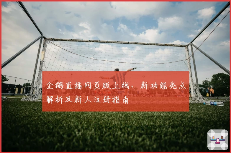 企鹅直播网页版上线，新功能亮点解析及新人注册指南