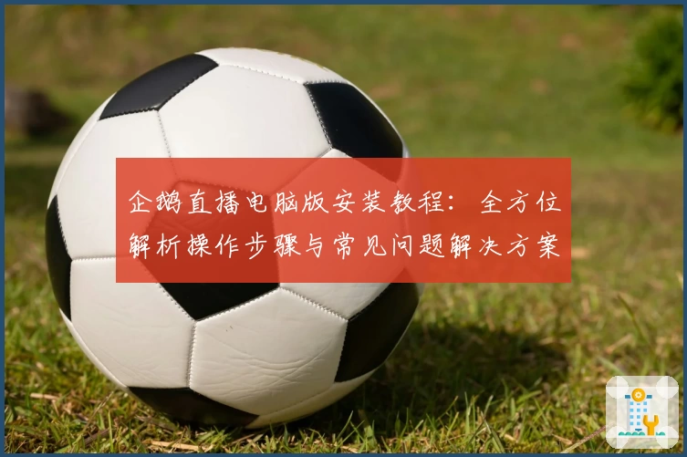 企鹅直播电脑版安装教程:全方位解析操作步骤与常见问题解决方案