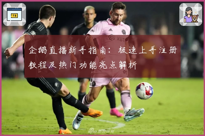 企鹅直播新手指南:极速上手注册教程及热门功能亮点解析