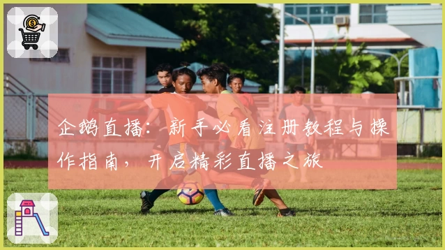 企鹅直播：新手必看注册教程与操作指南，开启精彩直播之旅