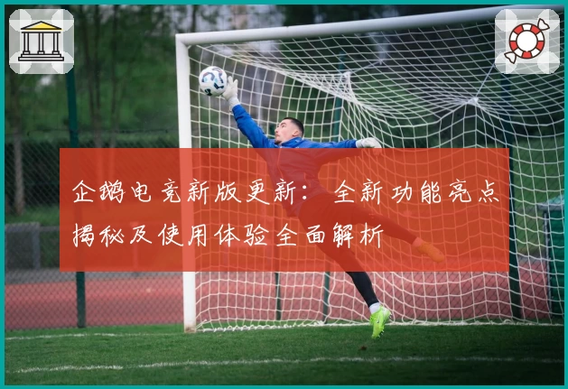 企鹅电竞新版更新：全新功能亮点揭秘及使用体验全面解析