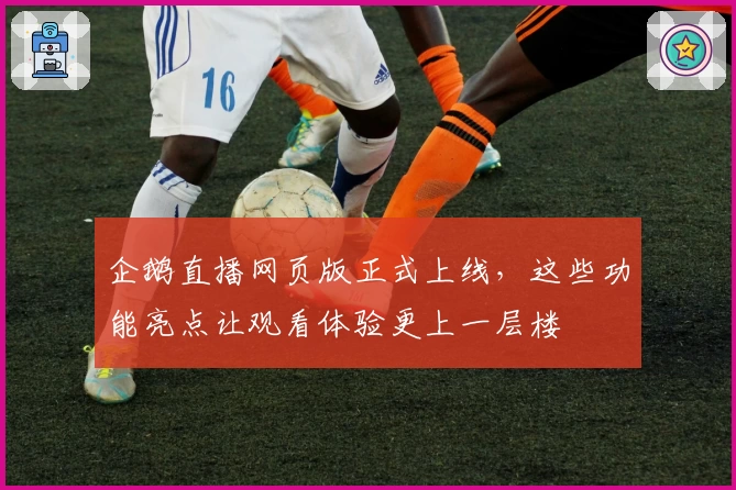 企鹅直播网页版正式上线,这些功能亮点让观看体验更上一层楼