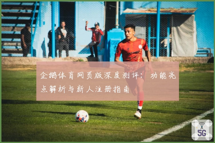 企鹅体育网页版深度测评：功能亮点解析与新人注册指南