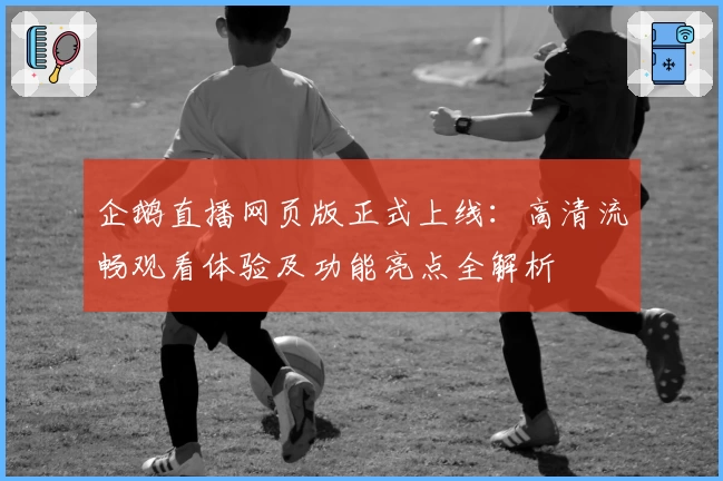 企鹅直播网页版正式上线：高清流畅观看体验及功能亮点全解析