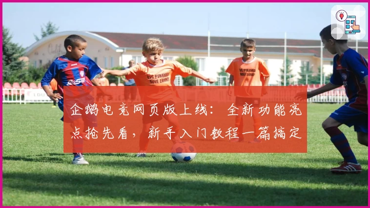 企鹅电竞网页版上线：全新功能亮点抢先看，新手入门教程一篇搞定