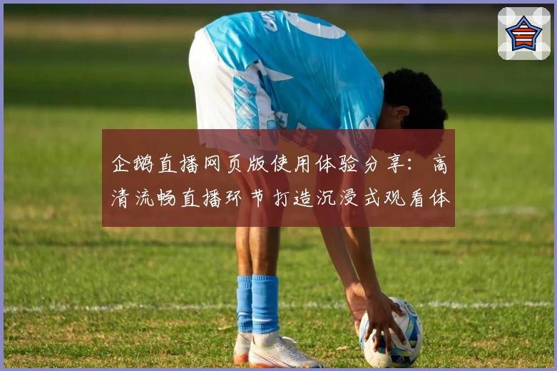 企鹅直播网页版使用体验分享：高清流畅直播环节打造沉浸式观看体验