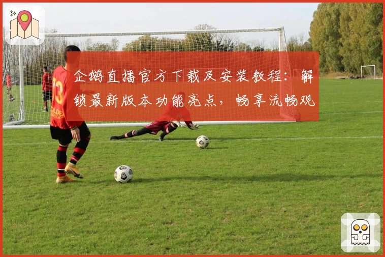 企鹅直播官方下载及安装教程:解锁最新版本功能亮点,畅享流畅观赛体验