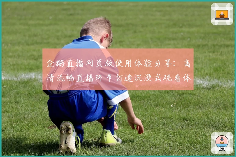 企鹅直播网页版使用体验分享：高清流畅直播环节打造沉浸式观看体验