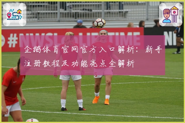 企鹅体育官网官方入口解析：新手注册教程及功能亮点全解析